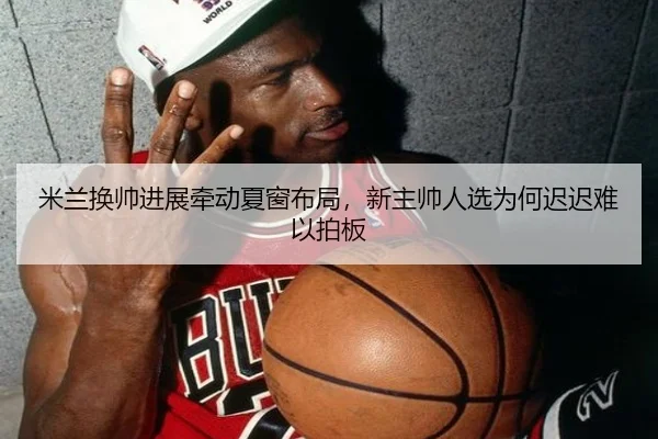 米兰换帅进展牵动夏窗布局，新主帅人选为何迟迟难以拍板